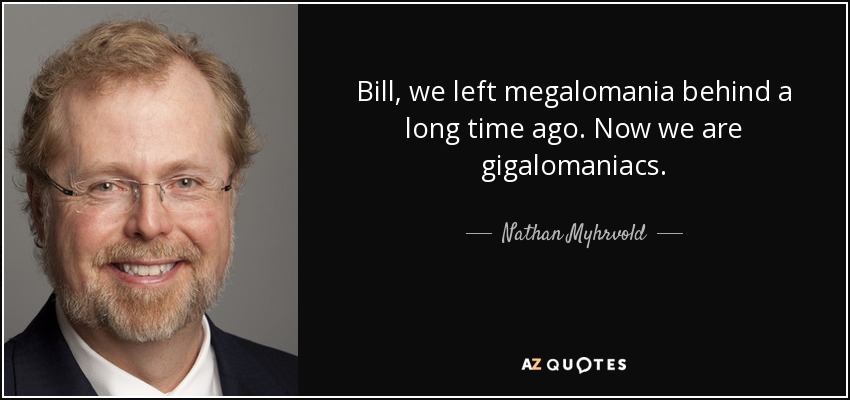 Bill, we left megalomania behind a long time ago. Now we are gigalomaniacs. - Nathan Myhrvold