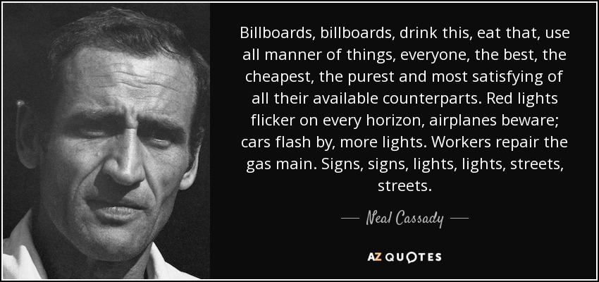 Billboards, billboards, drink this, eat that, use all manner of things, everyone, the best, the cheapest, the purest and most satisfying of all their available counterparts. Red lights flicker on every horizon, airplanes beware; cars flash by, more lights. Workers repair the gas main. Signs, signs, lights, lights, streets, streets. - Neal Cassady