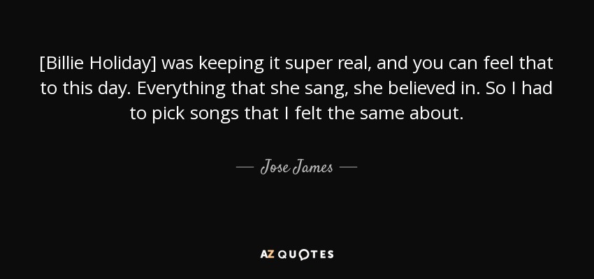 [Billie Holiday] was keeping it super real, and you can feel that to this day. Everything that she sang, she believed in. So I had to pick songs that I felt the same about. - Jose James