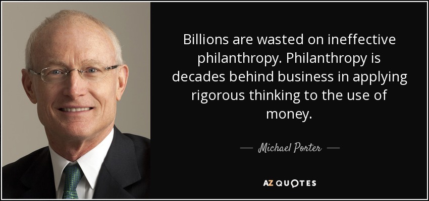 Billions are wasted on ineffective philanthropy. Philanthropy is decades behind business in applying rigorous thinking to the use of money. - Michael Porter