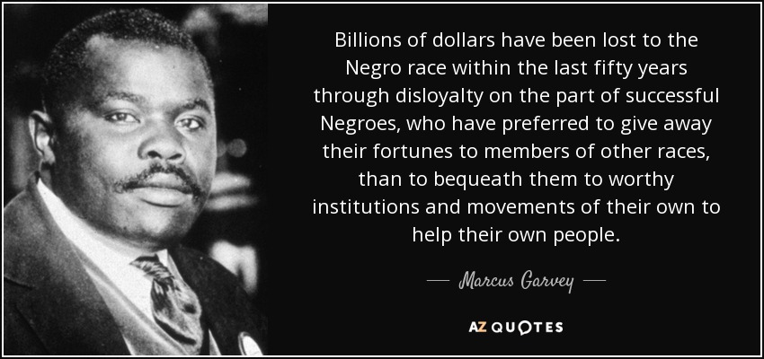 Billions of dollars have been lost to the Negro race within the last fifty years through disloyalty on the part of successful Negroes, who have preferred to give away their fortunes to members of other races, than to bequeath them to worthy institutions and movements of their own to help their own people. - Marcus Garvey