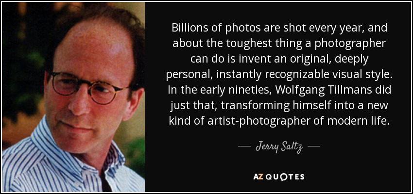 Billions of photos are shot every year, and about the toughest thing a photographer can do is invent an original, deeply personal, instantly recognizable visual style. In the early nineties, Wolfgang Tillmans did just that, transforming himself into a new kind of artist-photographer of modern life. - Jerry Saltz