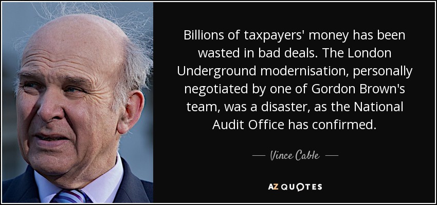 Billions of taxpayers' money has been wasted in bad deals. The London Underground modernisation, personally negotiated by one of Gordon Brown's team, was a disaster, as the National Audit Office has confirmed. - Vince Cable