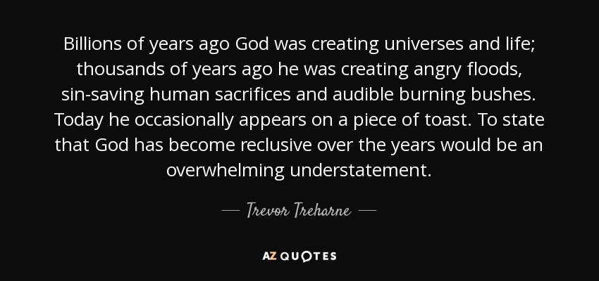 Billions of years ago God was creating universes and life; thousands of years ago he was creating angry floods, sin-saving human sacrifices and audible burning bushes. Today he occasionally appears on a piece of toast. To state that God has become reclusive over the years would be an overwhelming understatement. - Trevor Treharne