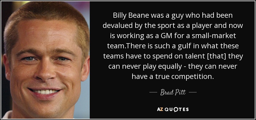 Billy Beane was a guy who had been devalued by the sport as a player and now is working as a GM for a small-market team.There is such a gulf in what these teams have to spend on talent [that] they can never play equally - they can never have a true competition. - Brad Pitt