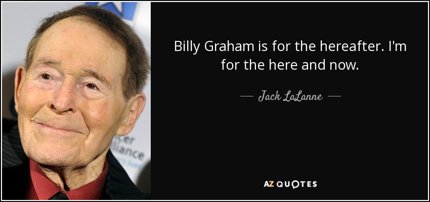 Billy Graham is for the hereafter. I'm for the here and now. - Jack LaLanne