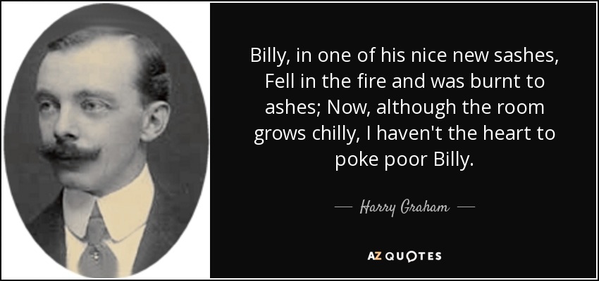 Billy, in one of his nice new sashes, Fell in the fire and was burnt to ashes; Now, although the room grows chilly, I haven't the heart to poke poor Billy. - Harry Graham
