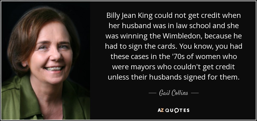 Billy Jean King could not get credit when her husband was in law school and she was winning the Wimbledon, because he had to sign the cards. You know, you had these cases in the '70s of women who were mayors who couldn't get credit unless their husbands signed for them. - Gail Collins
