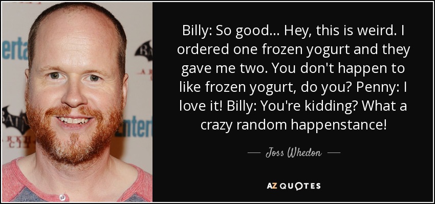 Billy: So good... Hey, this is weird. I ordered one frozen yogurt and they gave me two. You don't happen to like frozen yogurt, do you? Penny: I love it! Billy: You're kidding? What a crazy random happenstance! - Joss Whedon