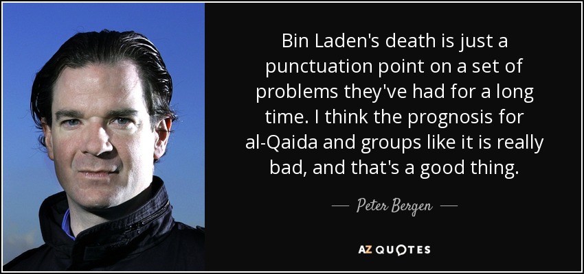 Bin Laden's death is just a punctuation point on a set of problems they've had for a long time. I think the prognosis for al-Qaida and groups like it is really bad, and that's a good thing. - Peter Bergen