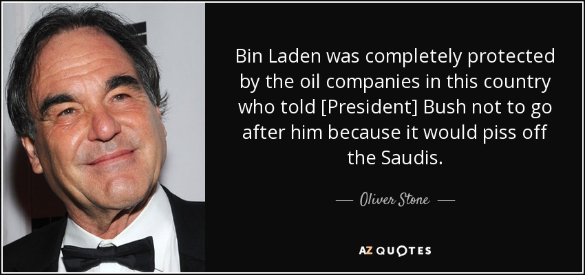 Bin Laden was completely protected by the oil companies in this country who told [President] Bush not to go after him because it would piss off the Saudis. - Oliver Stone