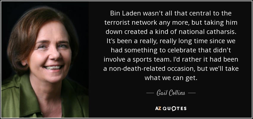 Bin Laden wasn't all that central to the terrorist network any more, but taking him down created a kind of national catharsis. It's been a really, really long time since we had something to celebrate that didn't involve a sports team. I'd rather it had been a non-death-related occasion, but we'll take what we can get. - Gail Collins