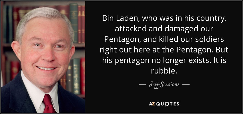 Bin Laden, who was in his country, attacked and damaged our Pentagon, and killed our soldiers right out here at the Pentagon. But his pentagon no longer exists. It is rubble. - Jeff Sessions