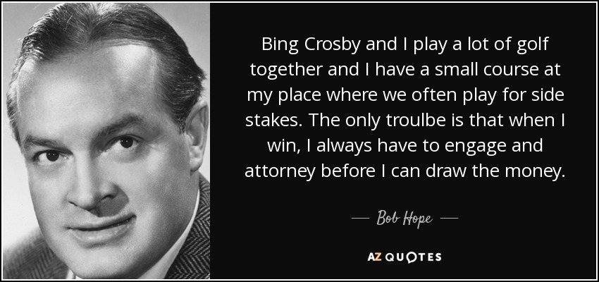 Bing Crosby and I play a lot of golf together and I have a small course at my place where we often play for side stakes. The only troulbe is that when I win, I always have to engage and attorney before I can draw the money. - Bob Hope