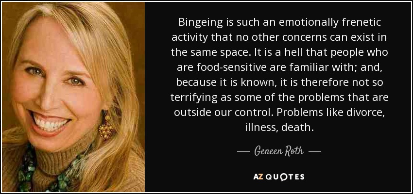 Bingeing is such an emotionally frenetic activity that no other concerns can exist in the same space. It is a hell that people who are food-sensitive are familiar with; and, because it is known, it is therefore not so terrifying as some of the problems that are outside our control. Problems like divorce, illness, death. - Geneen Roth