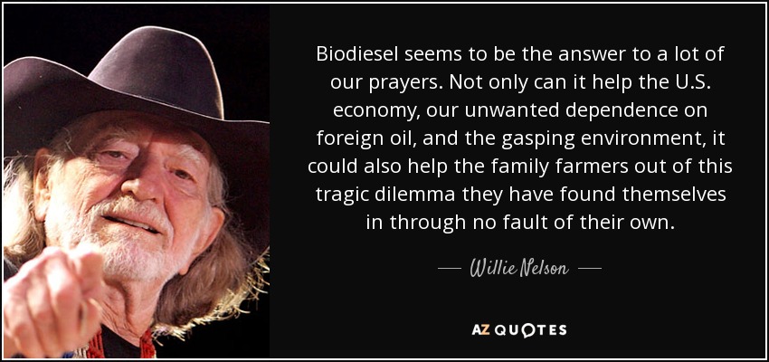 Biodiesel seems to be the answer to a lot of our prayers. Not only can it help the U.S. economy, our unwanted dependence on foreign oil, and the gasping environment, it could also help the family farmers out of this tragic dilemma they have found themselves in through no fault of their own. - Willie Nelson