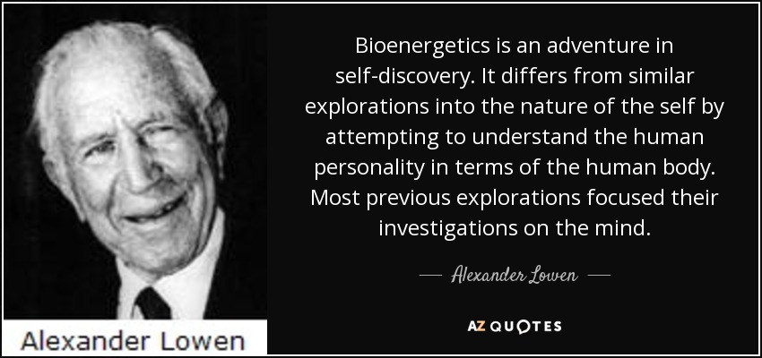 Bioenergetics is an adventure in self-discovery. It differs from similar explorations into the nature of the self by attempting to understand the human personality in terms of the human body. Most previous explorations focused their investigations on the mind. - Alexander Lowen