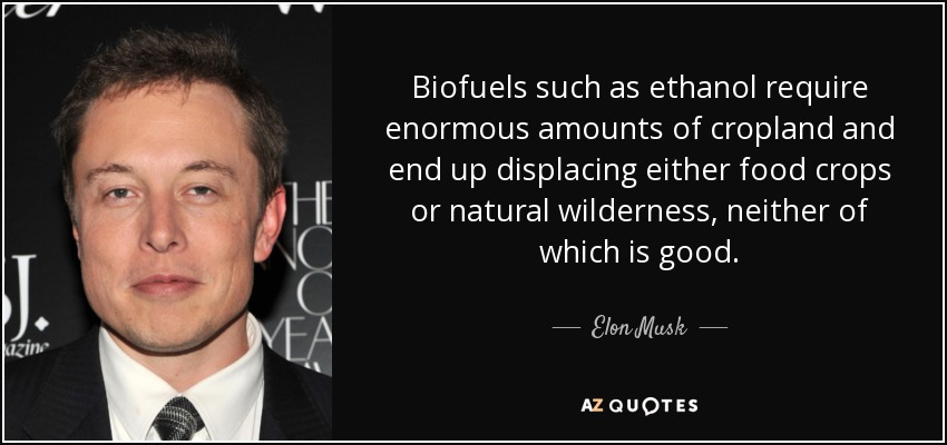 Biofuels such as ethanol require enormous amounts of cropland and end up displacing either food crops or natural wilderness, neither of which is good. - Elon Musk