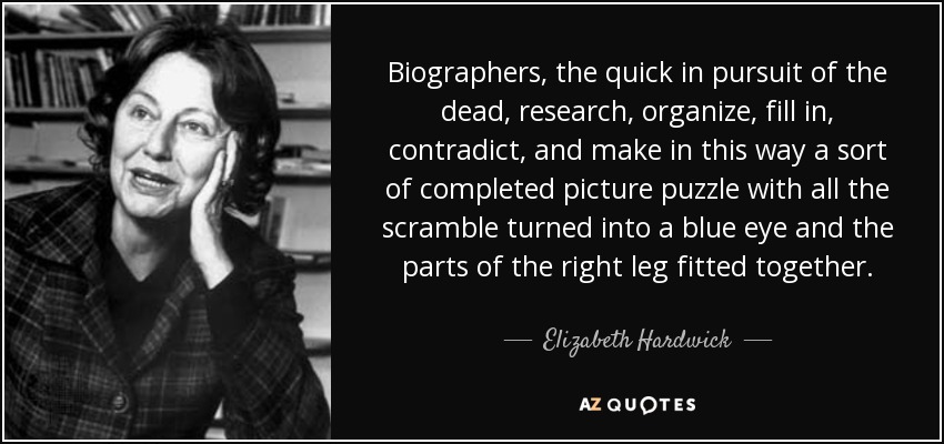 Biographers, the quick in pursuit of the dead, research, organize, fill in, contradict, and make in this way a sort of completed picture puzzle with all the scramble turned into a blue eye and the parts of the right leg fitted together. - Elizabeth Hardwick