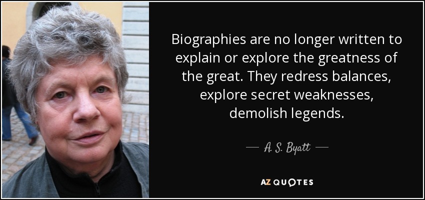 Biographies are no longer written to explain or explore the greatness of the great. They redress balances, explore secret weaknesses, demolish legends. - A. S. Byatt