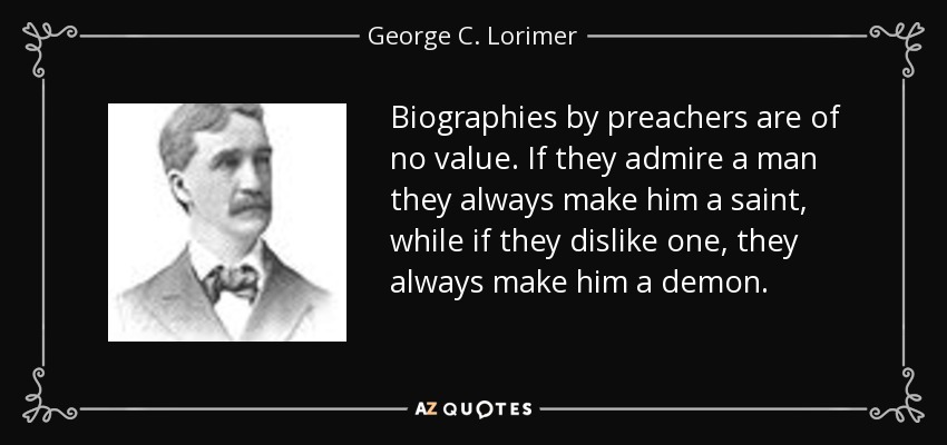 Biographies by preachers are of no value. If they admire a man they always make him a saint, while if they dislike one, they always make him a demon. - George C. Lorimer