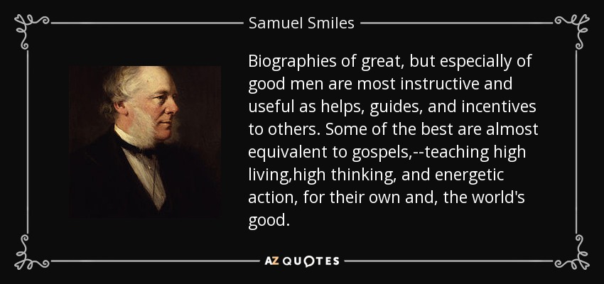 Biographies of great, but especially of good men are most instructive and useful as helps, guides, and incentives to others. Some of the best are almost equivalent to gospels,--teaching high living ,high thinking, and energetic action, for their own and, the world's good. - Samuel Smiles