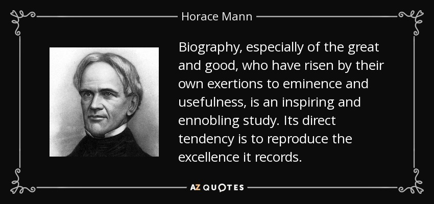 Biography, especially of the great and good, who have risen by their own exertions to eminence and usefulness, is an inspiring and ennobling study. Its direct tendency is to reproduce the excellence it records. - Horace Mann