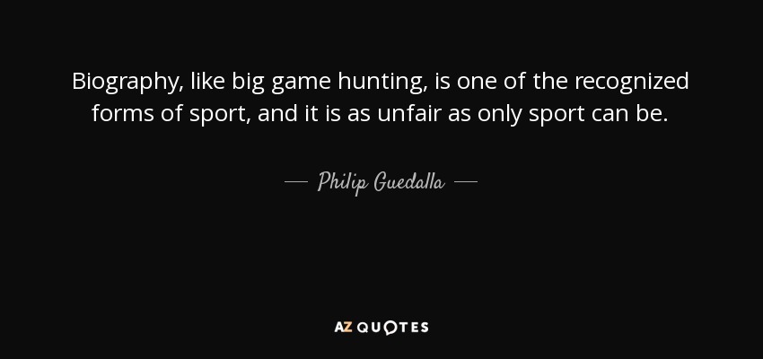 Biography, like big game hunting, is one of the recognized forms of sport, and it is as unfair as only sport can be. - Philip Guedalla