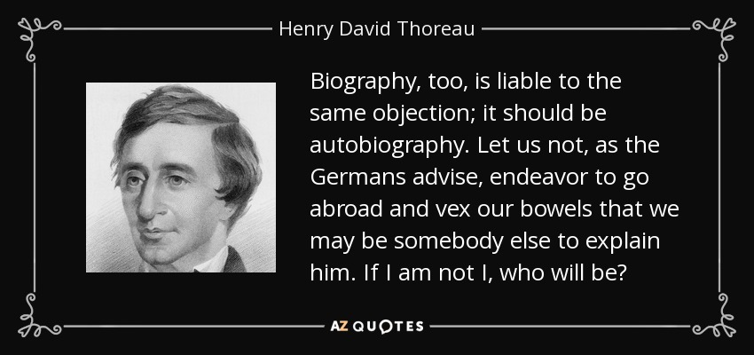 Biography, too, is liable to the same objection; it should be autobiography. Let us not, as the Germans advise, endeavor to go abroad and vex our bowels that we may be somebody else to explain him. If I am not I, who will be? - Henry David Thoreau