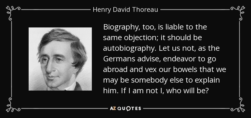 Biography, too, is liable to the same objection; it should be autobiography. Let us not, as the Germans advise, endeavor to go abroad and vex our bowels that we may be somebody else to explain him. If I am not I, who will be? - Henry David Thoreau