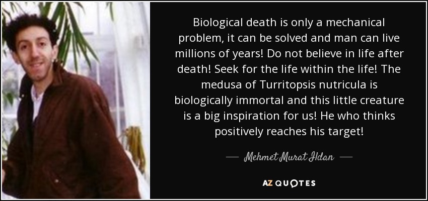 Biological death is only a mechanical problem, it can be solved and man can live millions of years! Do not believe in life after death! Seek for the life within the life! The medusa of Turritopsis nutricula is biologically immortal and this little creature is a big inspiration for us! He who thinks positively reaches his target! - Mehmet Murat Ildan