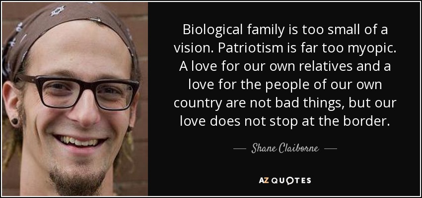 Biological family is too small of a vision. Patriotism is far too myopic. A love for our own relatives and a love for the people of our own country are not bad things, but our love does not stop at the border. - Shane Claiborne
