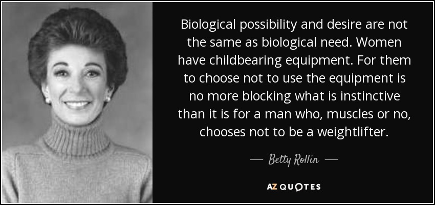 Biological possibility and desire are not the same as biological need. Women have childbearing equipment. For them to choose not to use the equipment is no more blocking what is instinctive than it is for a man who, muscles or no, chooses not to be a weightlifter. - Betty Rollin