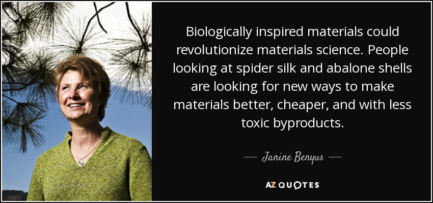Biologically inspired materials could revolutionize materials science. People looking at spider silk and abalone shells are looking for new ways to make materials better, cheaper, and with less toxic byproducts. - Janine Benyus