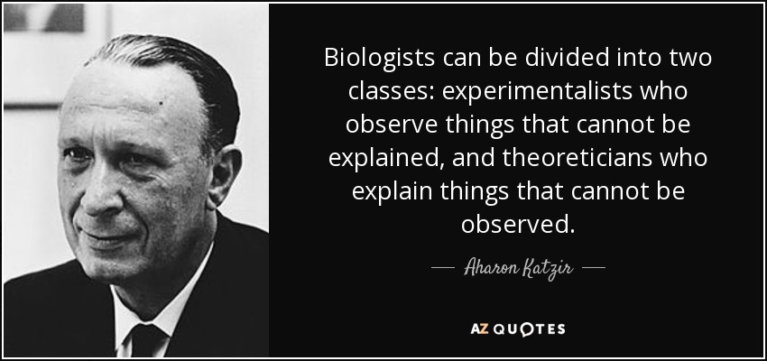 Biologists can be divided into two classes: experimentalists who observe things that cannot be explained, and theoreticians who explain things that cannot be observed. - Aharon Katzir
