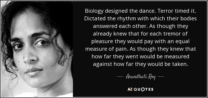 Biology designed the dance. Terror timed it. Dictated the rhythm with which their bodies answered each other. As though they already knew that for each tremor of pleasure they would pay with an equal measure of pain. As though they knew that how far they went would be measured against how far they would be taken. - Arundhati Roy