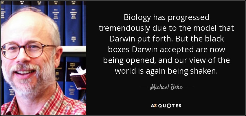 Biology has progressed tremendously due to the model that Darwin put forth. But the black boxes Darwin accepted are now being opened, and our view of the world is again being shaken. - Michael Behe