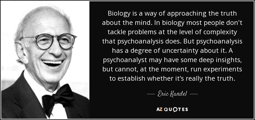 Biology is a way of approaching the truth about the mind. In biology most people don't tackle problems at the level of complexity that psychoanalysis does. But psychoanalysis has a degree of uncertainty about it. A psychoanalyst may have some deep insights, but cannot, at the moment, run experiments to establish whether it's really the truth. - Eric Kandel