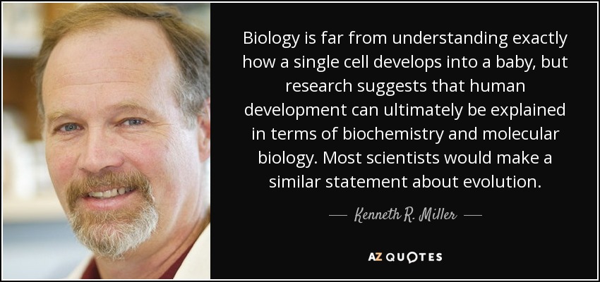 Biology is far from understanding exactly how a single cell develops into a baby, but research suggests that human development can ultimately be explained in terms of biochemistry and molecular biology. Most scientists would make a similar statement about evolution. - Kenneth R. Miller