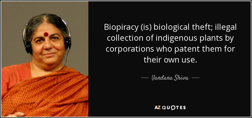 Biopiracy (is) biological theft; illegal collection of indigenous plants by corporations who patent them for their own use. - Vandana Shiva