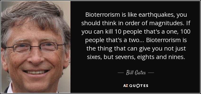 Bioterrorism is like earthquakes, you should think in order of magnitudes. If you can kill 10 people that's a one, 100 people that's a two... Bioterrorism is the thing that can give you not just sixes, but sevens, eights and nines. - Bill Gates