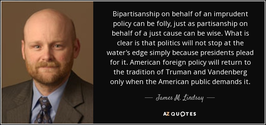 Bipartisanship on behalf of an imprudent policy can be folly, just as partisanship on behalf of a just cause can be wise. What is clear is that politics will not stop at the water's edge simply because presidents plead for it. American foreign policy will return to the tradition of Truman and Vandenberg only when the American public demands it. - James M. Lindsay