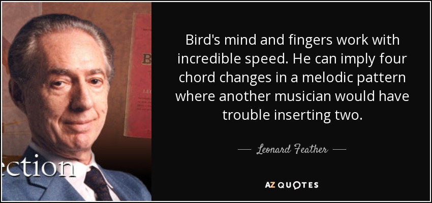 Bird's mind and fingers work with incredible speed. He can imply four chord changes in a melodic pattern where another musician would have trouble inserting two. - Leonard Feather