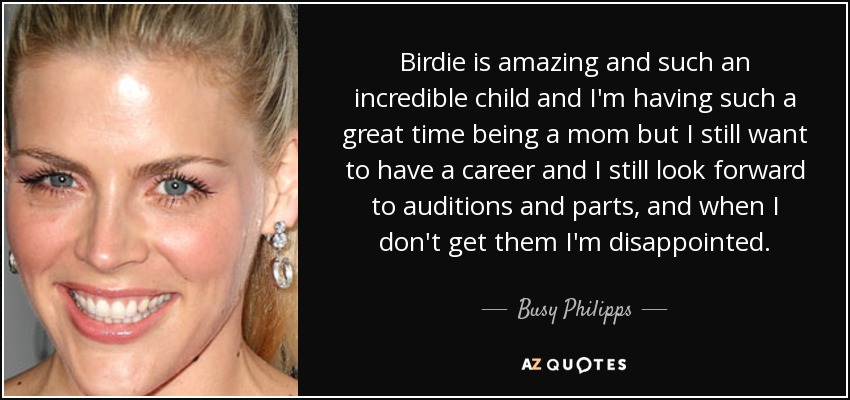 Birdie is amazing and such an incredible child and I'm having such a great time being a mom but I still want to have a career and I still look forward to auditions and parts, and when I don't get them I'm disappointed. - Busy Philipps