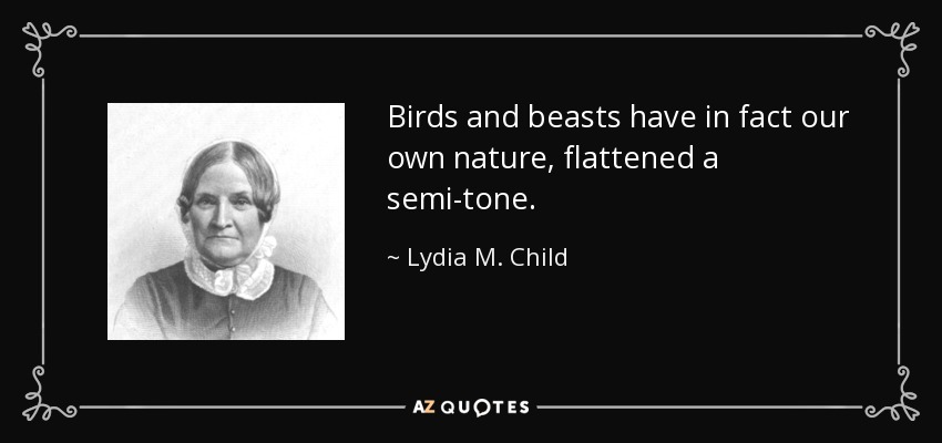 Birds and beasts have in fact our own nature, flattened a semi-tone. - Lydia M. Child