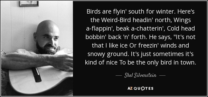 Birds are flyin' south for winter. Here's the Weird-Bird headin' north, Wings a-flappin', beak a-chatterin', Cold head bobbin' back 'n' forth. He says, 