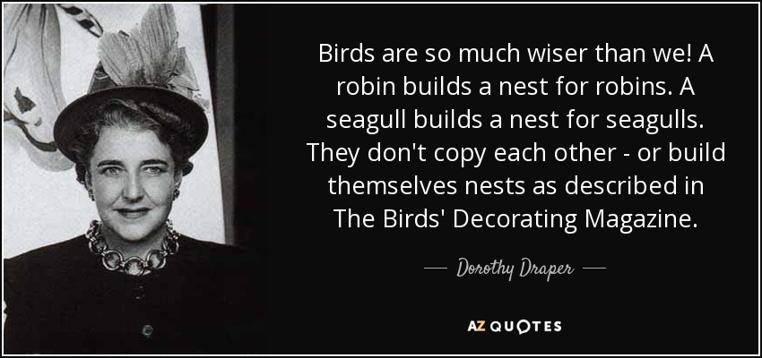 Birds are so much wiser than we! A robin builds a nest for robins. A seagull builds a nest for seagulls. They don't copy each other - or build themselves nests as described in The Birds' Decorating Magazine. - Dorothy Draper