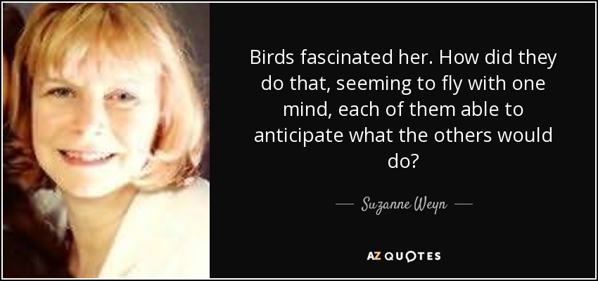 Birds fascinated her. How did they do that, seeming to fly with one mind, each of them able to anticipate what the others would do? - Suzanne Weyn