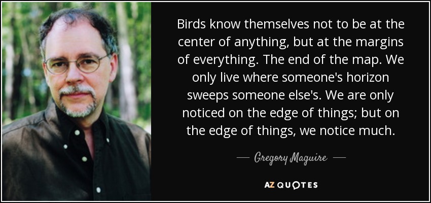 Birds know themselves not to be at the center of anything, but at the margins of everything. The end of the map. We only live where someone's horizon sweeps someone else's. We are only noticed on the edge of things; but on the edge of things, we notice much. - Gregory Maguire