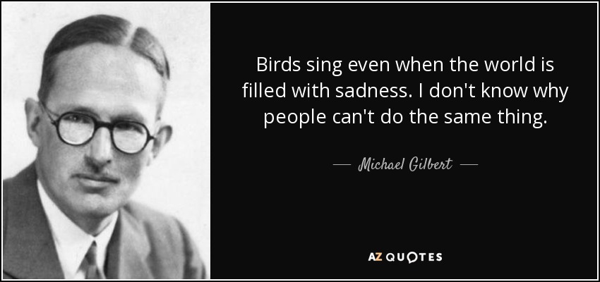 Birds sing even when the world is filled with sadness. I don't know why people can't do the same thing. - Michael Gilbert